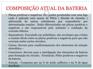 COMPOSIÇÃO ATUAL DA BATERIA
 Placas positivas e negativas: São grades produzidas com uma liga
onde é aplicada uma massa de PbO2 ( dióxido de chumbo )
adicionada de outras substâncias que responderão por
determinadas reações . Estão diferenciadas em placas positivas e
negativas e são responsáveis pelo acúmulo e condução da
corrente elétrica.
 Separadores: Executado em polietileno, são envelopes que evitam
o contato direto entre as placas positivas e negativas para que não
ocorram assim curtos circuitos.
 Caixas: Servem para condicionamento dos elementos da solução
eletrolítica –
 Conectores: Servem para a interligação dos elementos da bateria
para formação do circuito. -Terminais; Pólos positivos e negativos
da bateria.
 Solução : Composta por 35 % de ácido sulfúrico e 65 % de água
destilada .
 