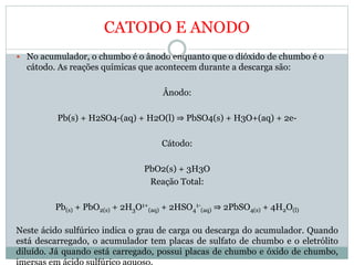 CATODO E ANODO
 No acumulador, o chumbo é o ânodo enquanto que o dióxido de chumbo é o
cátodo. As reações químicas que acontecem durante a descarga são:
Ânodo:
Pb(s) + H2SO4-(aq) + H2O(l) ⇒ PbSO4(s) + H3O+(aq) + 2e-
Cátodo:
PbO2(s) + 3H3O
Reação Total:
Pb(s) + PbO2(s) + 2H3O1+
(aq) + 2HSO4
1-
(aq) ⇒ 2PbSO4(s) + 4H2O(l)
Neste ácido sulfúrico indica o grau de carga ou descarga do acumulador. Quando
está descarregado, o acumulador tem placas de sulfato de chumbo e o eletrólito
diluído. Já quando está carregado, possui placas de chumbo e óxido de chumbo,
 