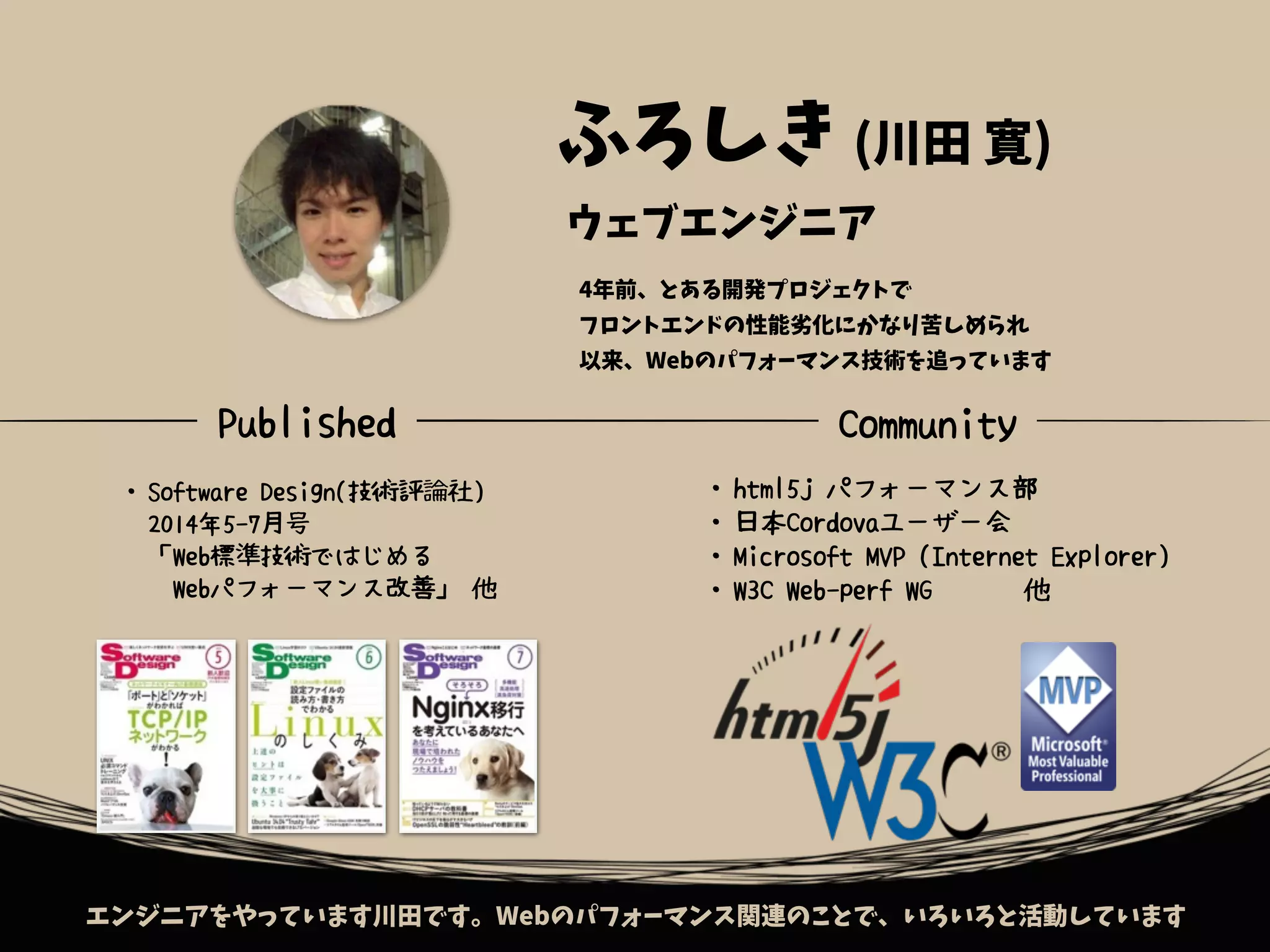 エンジニアをやっています川田です。Webのパフォーマンス関連のことで、いろいろと活動しています
ウェブエンジニア
・Software Design(技術評論社)
　2014年5-7月号
　「Web標準技術ではじめる
　Webパフォーマンス改善」 他
・html5j パフォーマンス部
・日本Cordovaユーザー会
・Microsoft MVP (Internet Explorer)
・W3C Web-perf WG 他
ふろしき (川田 寛)
Published Community
4年前、とある開発プロジェクトで
フロントエンドの性能劣化にかなり苦しめられ
以来、Webのパフォーマンス技術を追っています
 