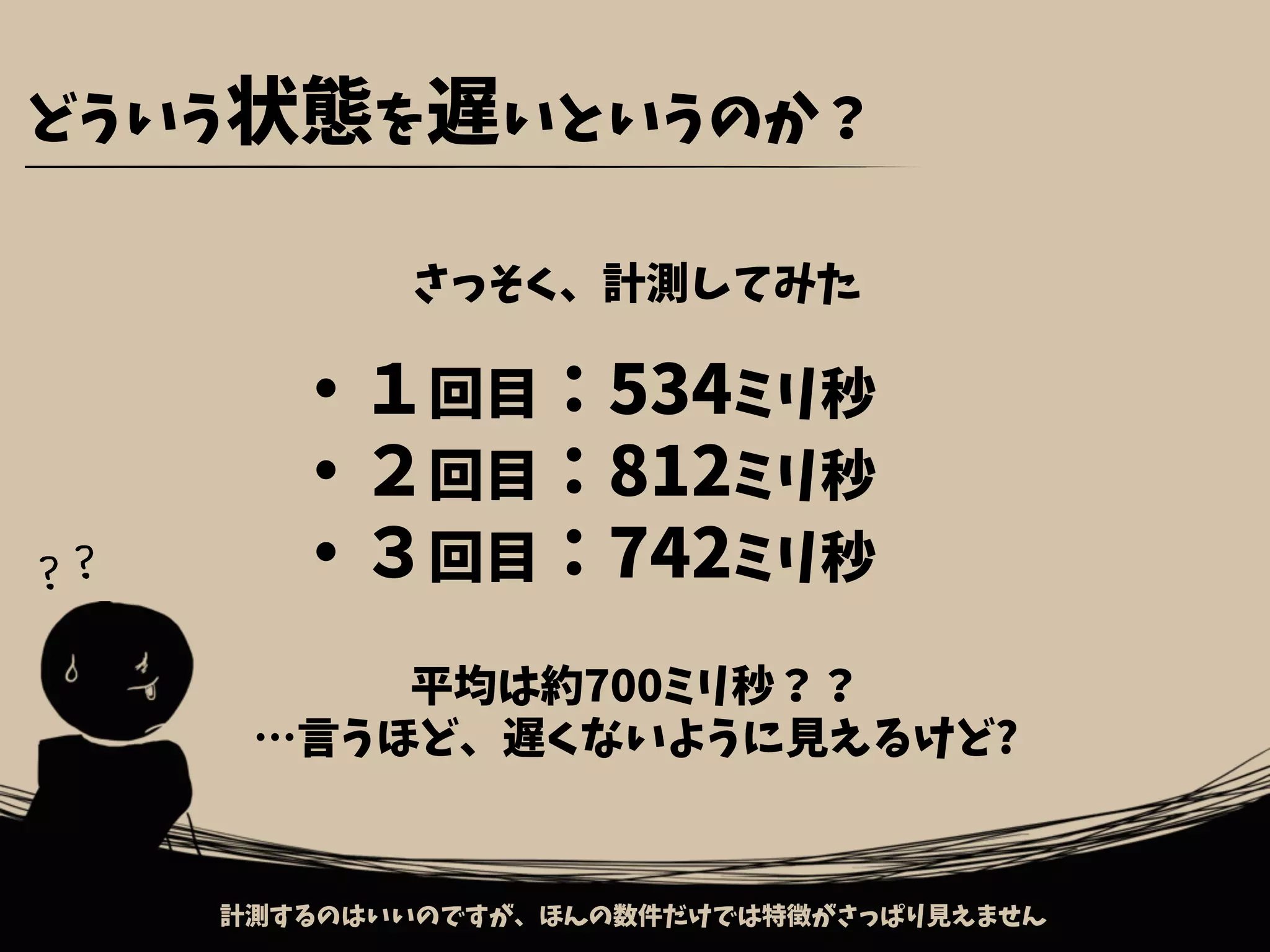 どういう状態を遅いというのか？
平均は約700ミリ秒？？
…言うほど、遅くないように見えるけど?
計測するのはいいのですが、ほんの数件だけでは特徴がさっぱり見えません
・１回目：534ミリ秒
・２回目：812ミリ秒
・３回目：742ミリ秒
さっそく、計測してみた
？？
 