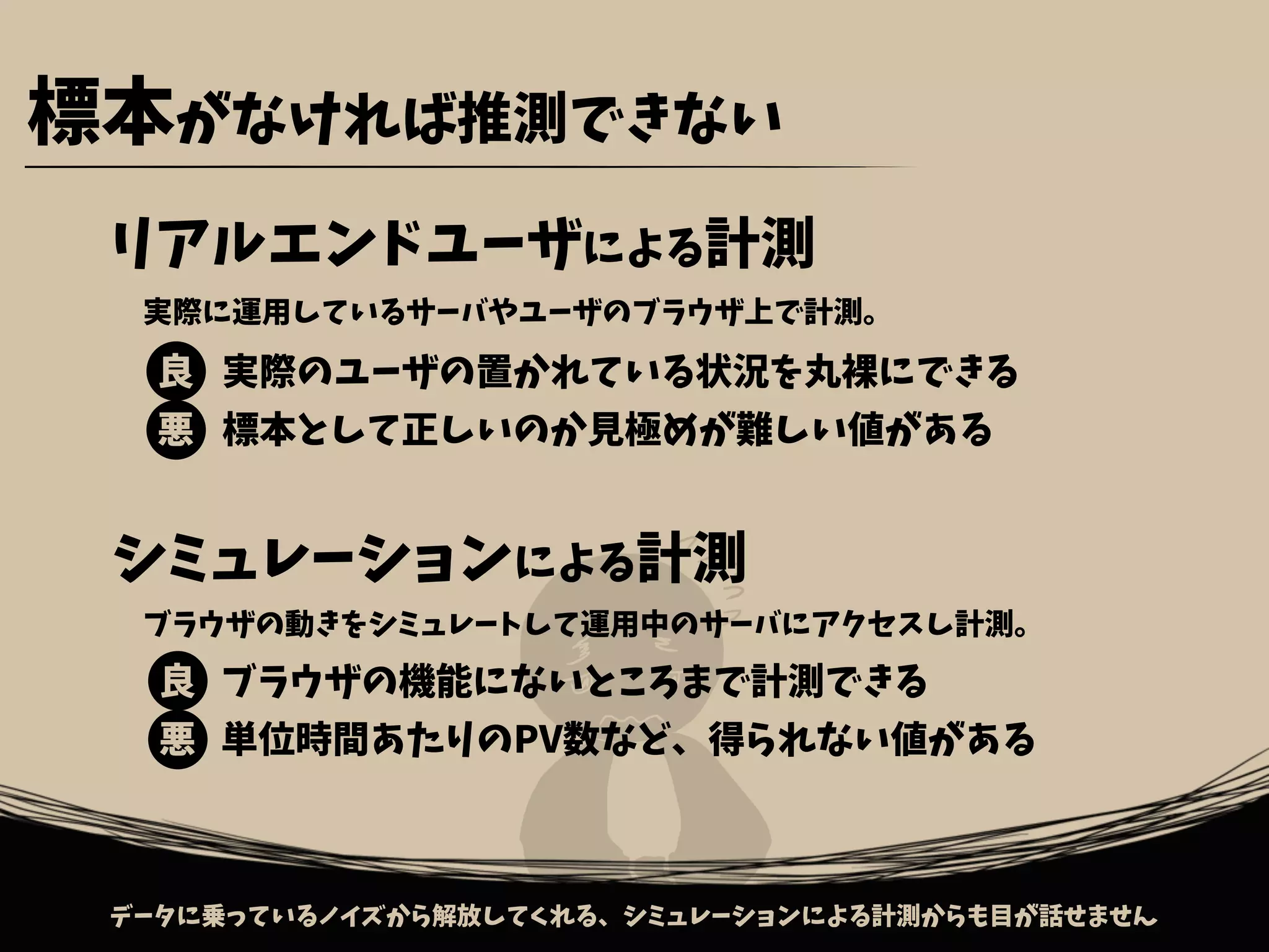 リアルエンドユーザによる計測
シミュレーションによる計測
実際のユーザの置かれている状況を丸裸にできる
標本として正しいのか見極めが難しい値がある
ブラウザの機能にないところまで計測できる
単位時間あたりのPV数など、得られない値がある
良
悪
良
悪
データに乗っているノイズから解放してくれる、シミュレーションによる計測からも目が話せません
実際に運用しているサーバやユーザのブラウザ上で計測。
ブラウザの動きをシミュレートして運用中のサーバにアクセスし計測。
標本がなければ推測できない
 