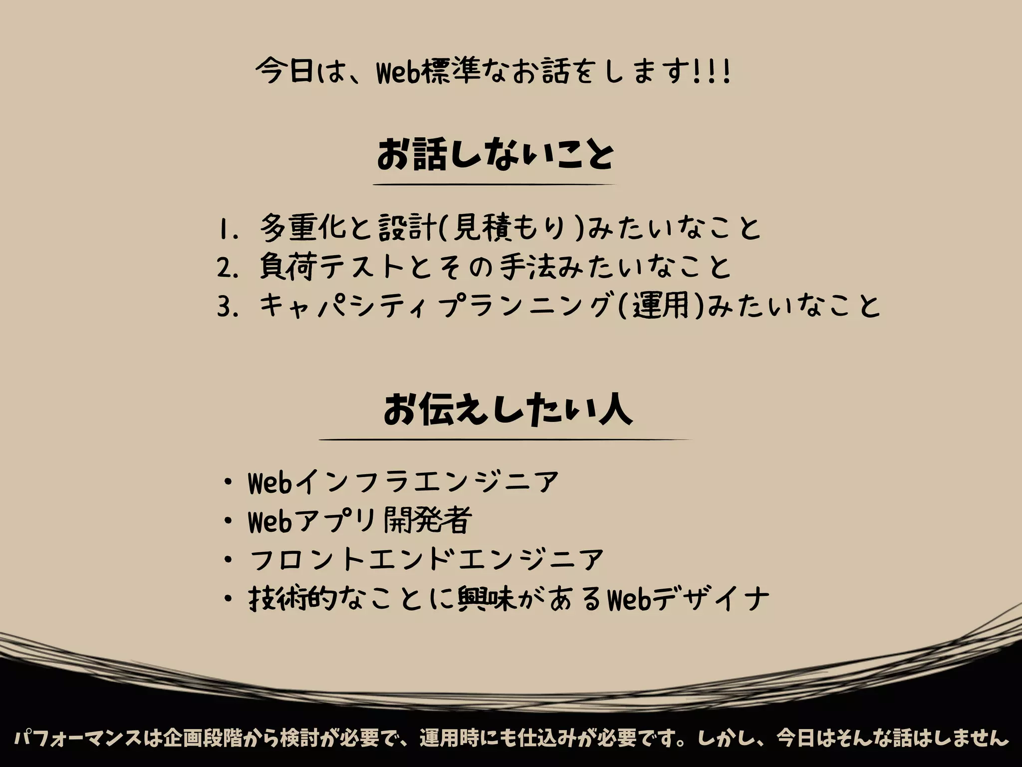 パフォーマンスは企画段階から検討が必要で、運用時にも仕込みが必要です。しかし、今日はそんな話はしません
お話しないこと
1. 多重化と設計(見積もり)みたいなこと
2. 負荷テストとその手法みたいなこと
3. キャパシティプランニング(運用)みたいなこと
お伝えしたい人
・Webインフラエンジニア
・Webアプリ開発者
・フロントエンドエンジニア
・技術的なことに興味があるWebデザイナ
今日は、Web標準なお話をします!!!
 