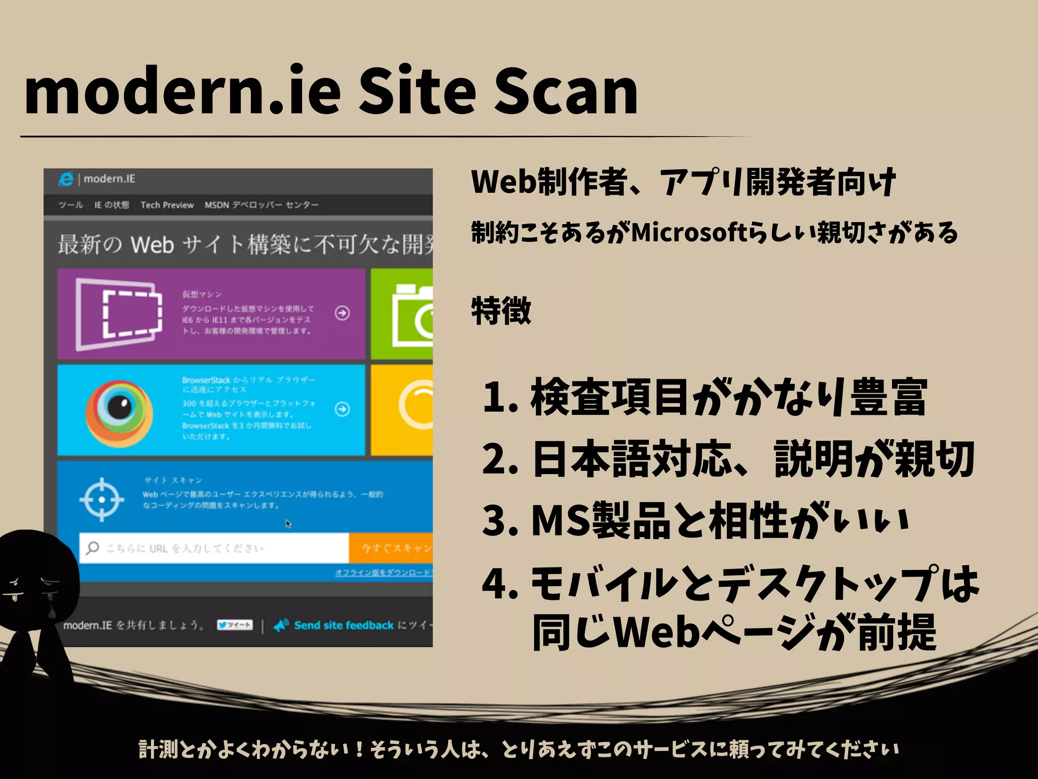 Web制作者、アプリ開発者向け
制約こそあるがMicrosoftらしい親切さがある
特徴
1. 検査項目がかなり豊富
2. 日本語対応、説明が親切
3. MS製品と相性がいい
4. モバイルとデスクトップは
　 同じWebページが前提
modern.ie Site Scan
計測とかよくわからない！そういう人は、とりあえずこのサービスに頼ってみてください
 