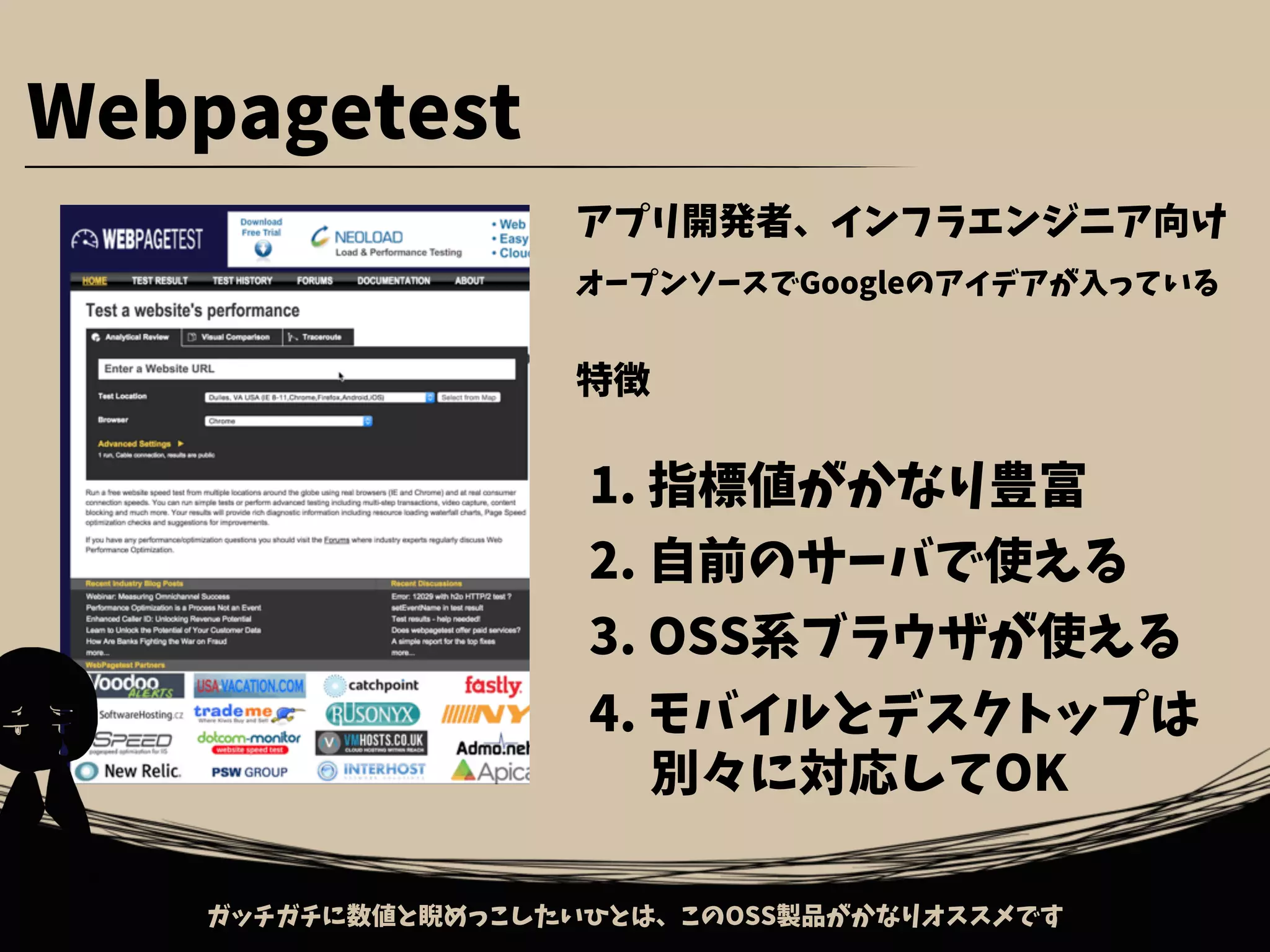 Webpagetest
アプリ開発者、インフラエンジニア向け
オープンソースでGoogleのアイデアが入っている
特徴
1. 指標値がかなり豊富
2. 自前のサーバで使える
3. OSS系ブラウザが使える
ガッチガチに数値と睨めっこしたいひとは、このOSS製品がかなりオススメです
4. モバイルとデスクトップは
　 別々に対応してOK
 