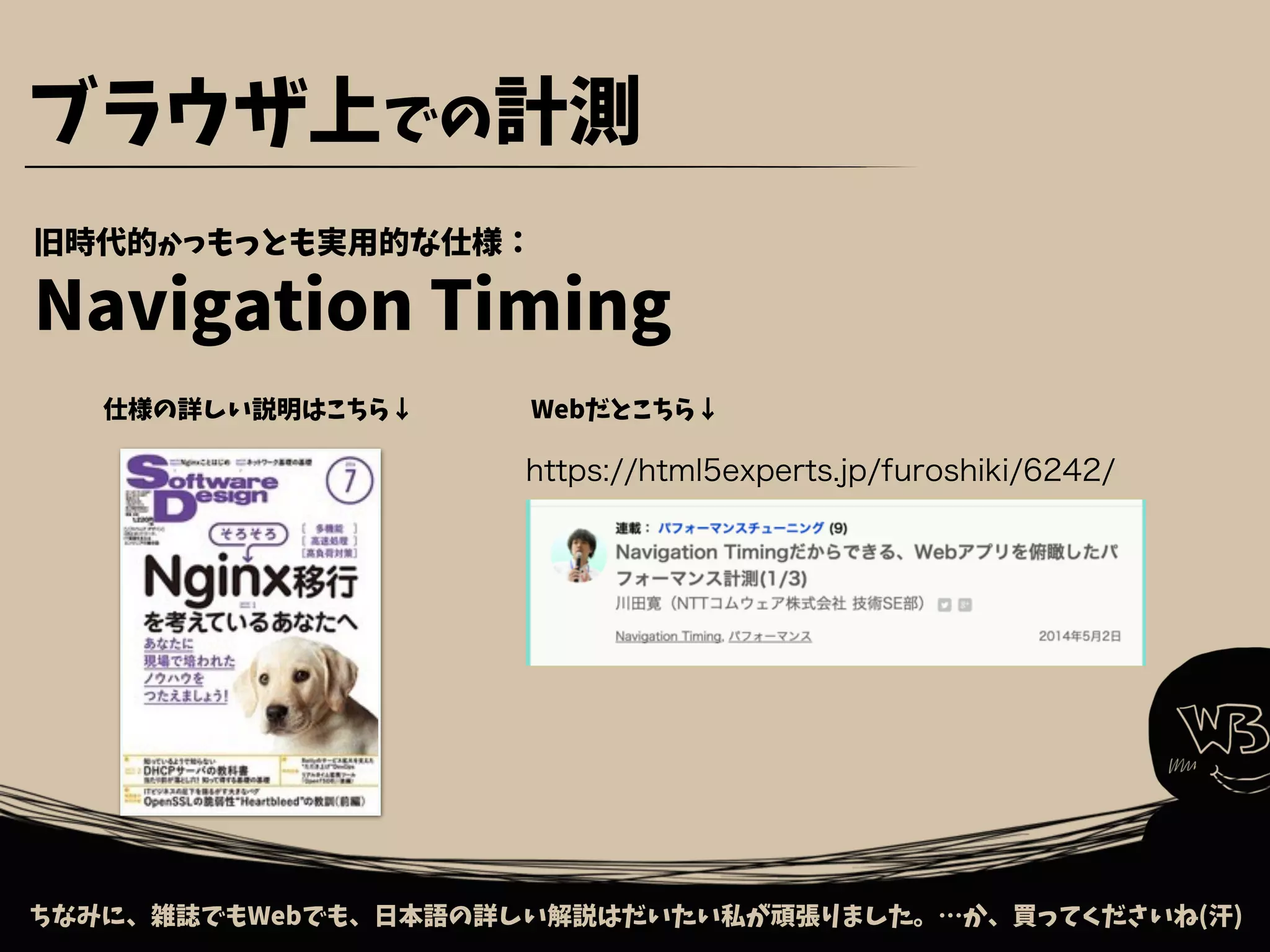 ちなみに、雑誌でもWebでも、日本語の詳しい解説はだいたい私が頑張りました。…か、買ってくださいね(汗)
ブラウザ上での計測
仕様の詳しい説明はこちら↓ Webだとこちら↓
https://html5experts.jp/furoshiki/6242/
旧時代的かつもっとも実用的な仕様：
Navigation Timing
 