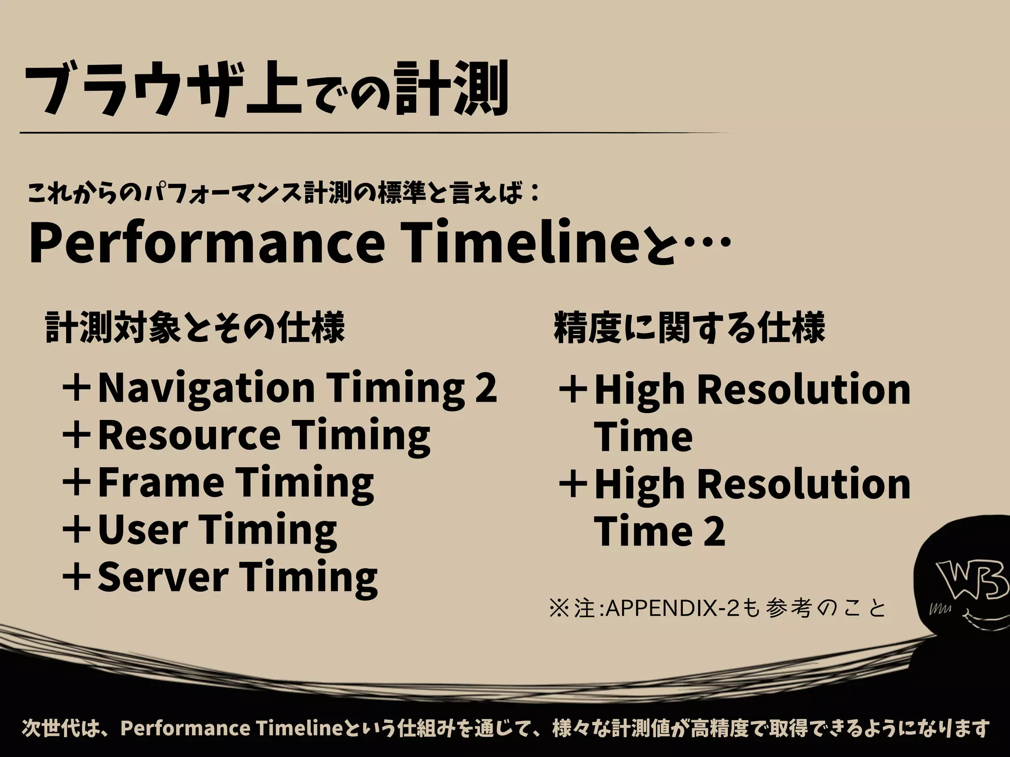 これからのパフォーマンス計測の標準と言えば：
Performance Timelineと…
次世代は、Performance Timelineという仕組みを通じて、様々な計測値が高精度で取得できるようになります
ブラウザ上での計測
＋Navigation Timing 2
＋Resource Timing
＋Frame Timing
＋User Timing
＋Server Timing
計測対象とその仕様 精度に関する仕様
＋High Resolution
　Time
＋High Resolution
　Time 2
※注:APPENDIX-2も参考のこと
 