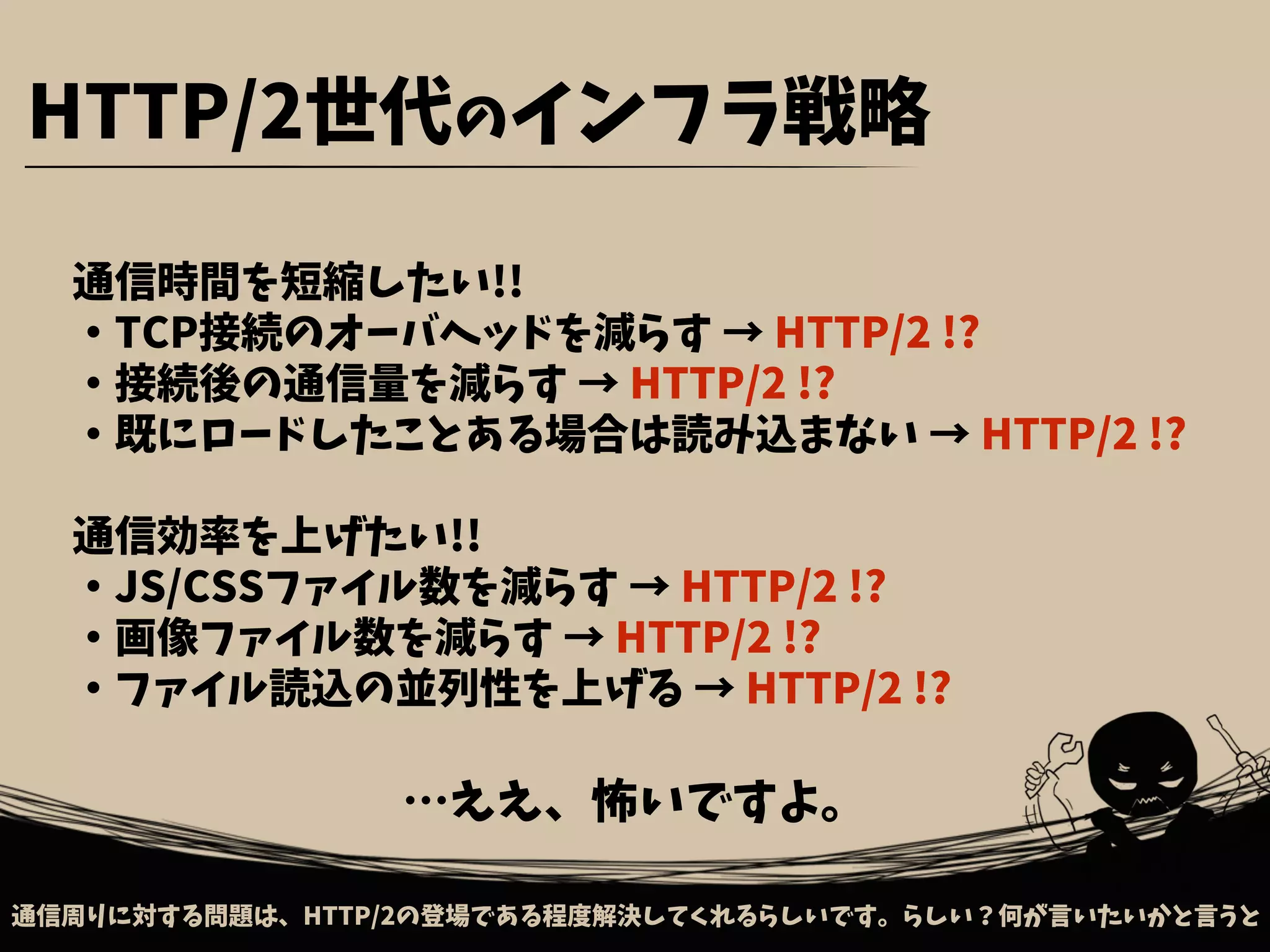 通信周りに対する問題は、HTTP/2の登場である程度解決してくれるらしいです。らしい？何が言いたいかと言うと
通信時間を短縮したい!!
・TCP接続のオーバヘッドを減らす → HTTP/2 !?
・接続後の通信量を減らす → HTTP/2 !?
・既にロードしたことある場合は読み込まない → HTTP/2 !?
通信効率を上げたい!!
・JS/CSSファイル数を減らす → HTTP/2 !?
・画像ファイル数を減らす → HTTP/2 !?
・ファイル読込の並列性を上げる → HTTP/2 !?
HTTP/2世代のインフラ戦略
…ええ、怖いですよ。
 