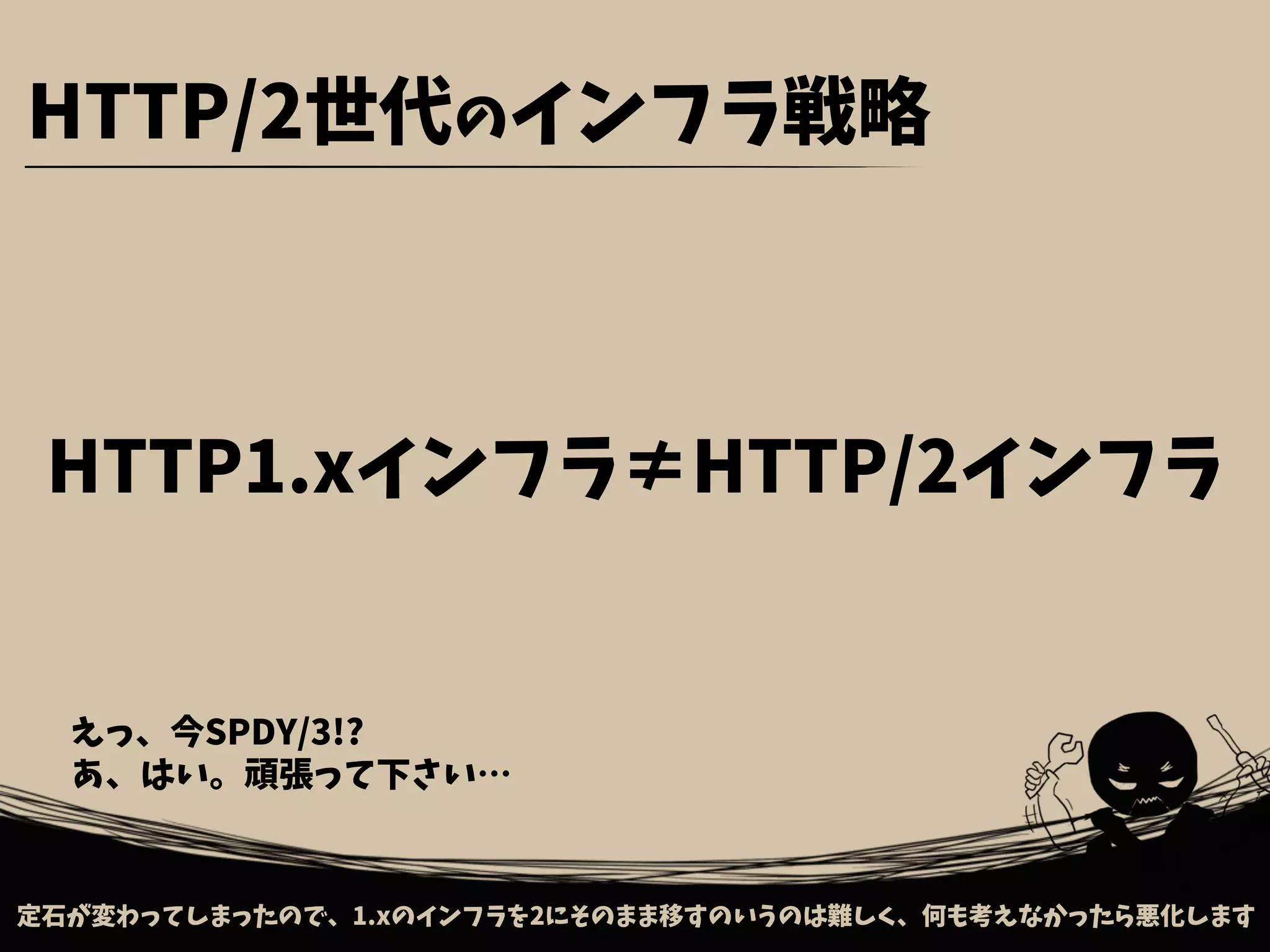 定石が変わってしまったので、1.xのインフラを2にそのまま移すのいうのは難しく、何も考えなかったら悪化します
HTTP/2世代のインフラ戦略
HTTP1.xインフラ≠HTTP/2インフラ
えっ、今SPDY/3!?
あ、はい。頑張って下さい…
 