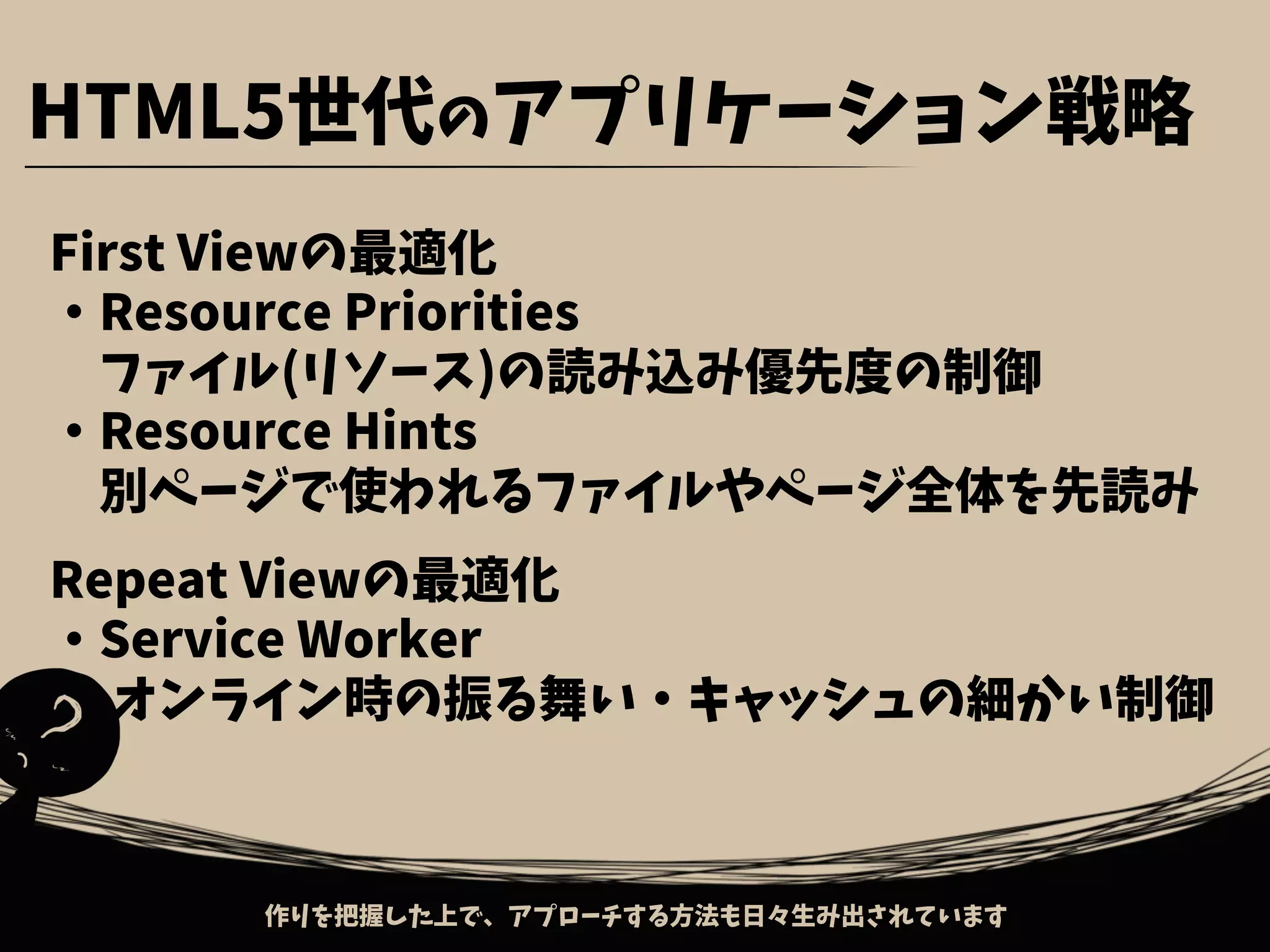 First Viewの最適化
・Resource Priorities
　ファイル(リソース)の読み込み優先度の制御
・Resource Hints
　別ページで使われるファイルやページ全体を先読み
Repeat Viewの最適化
・Service Worker
　 オンライン時の振る舞い・キャッシュの細かい制御
作りを把握した上で、アプローチする方法も日々生み出されています
HTML5世代のアプリケーション戦略
 