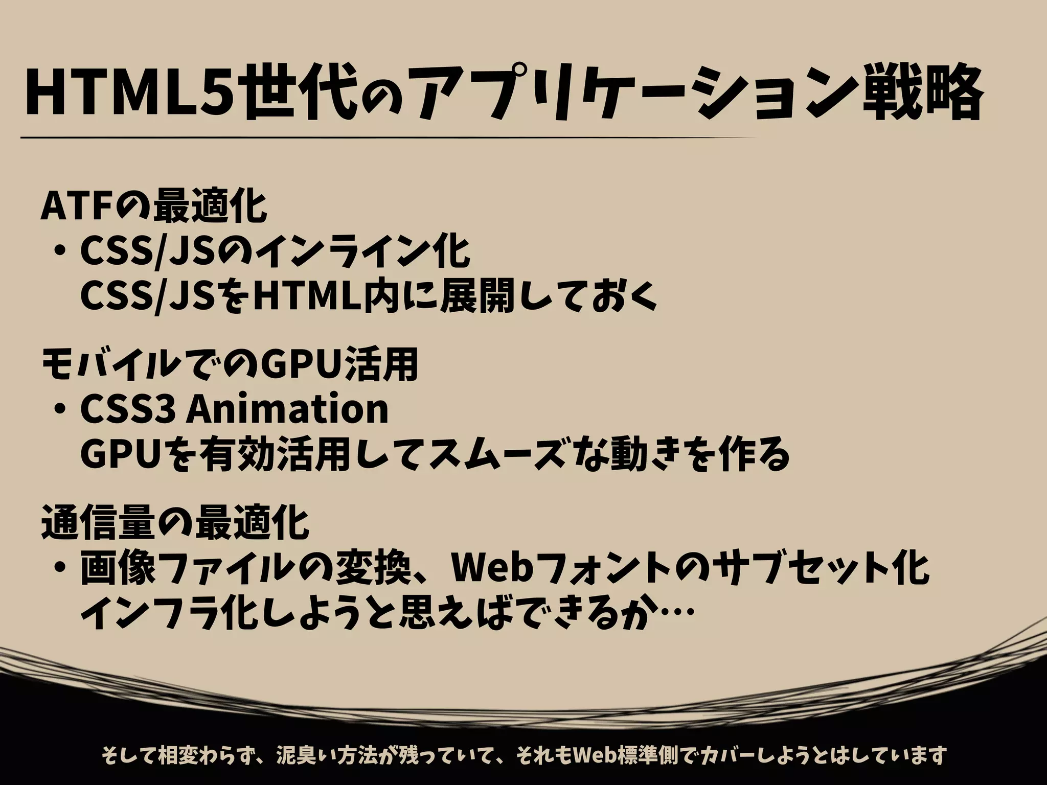 ATFの最適化
・CSS/JSのインライン化
　CSS/JSをHTML内に展開しておく
モバイルでのGPU活用
・CSS3 Animation
　GPUを有効活用してスムーズな動きを作る
通信量の最適化
・画像ファイルの変換、Webフォントのサブセット化
　インフラ化しようと思えばできるか…
そして相変わらず、泥臭い方法が残っていて、それもWeb標準側でカバーしようとはしています
HTML5世代のアプリケーション戦略
 