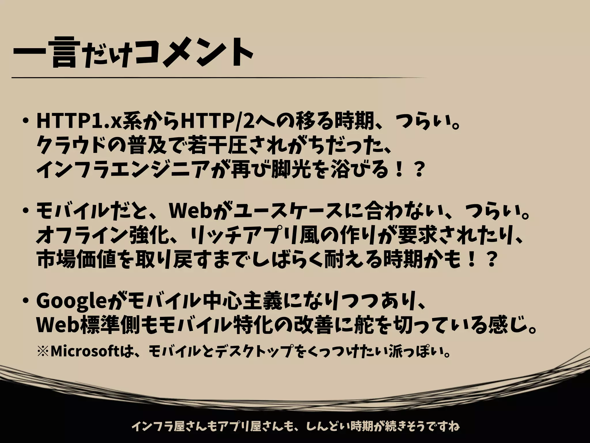・HTTP1.x系からHTTP/2への移る時期、つらい。
　クラウドの普及で若干圧されがちだった、
　インフラエンジニアが再び脚光を浴びる！？
・モバイルだと、Webがユースケースに合わない、つらい。
　オフライン強化、リッチアプリ風の作りが要求されたり、
　市場価値を取り戻すまでしばらく耐える時期かも！？
・Googleがモバイル中心主義になりつつあり、
　Web標準側もモバイル特化の改善に舵を切っている感じ。
　※Microsoftは、モバイルとデスクトップをくっつけたい派っぽい。
一言だけコメント
インフラ屋さんもアプリ屋さんも、しんどい時期が続きそうですね
 
