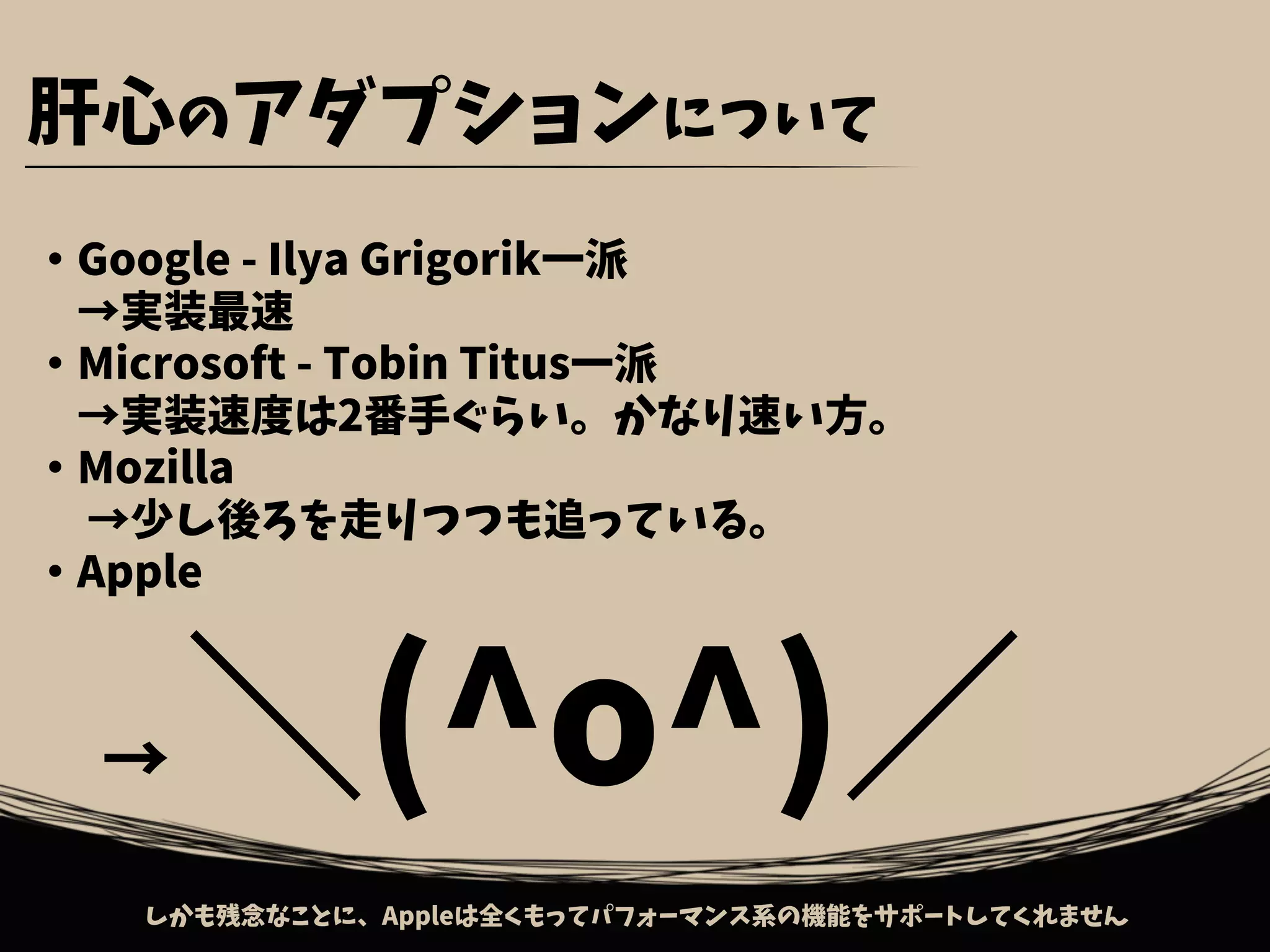 ・Google - Ilya Grigorik一派
　→実装最速
・Microsoft - Tobin Titus一派
　→実装速度は2番手ぐらい。かなり速い方。
・Mozilla
　→少し後ろを走りつつも追っている。
・Apple
　→ ＼(^o^)／
肝心のアダプションについて
しかも残念なことに、Appleは全くもってパフォーマンス系の機能をサポートしてくれません
 