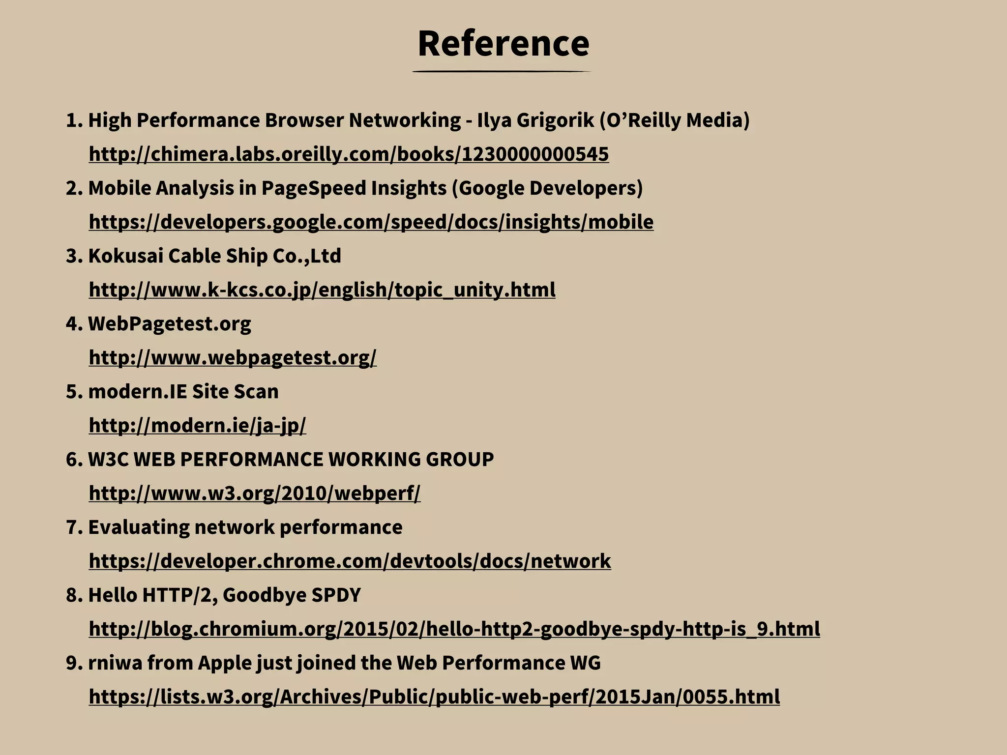 1. High Performance Browser Networking - Ilya Grigorik (O’Reilly Media)
　 http://chimera.labs.oreilly.com/books/1230000000545
2. Mobile Analysis in PageSpeed Insights (Google Developers)
　 https://developers.google.com/speed/docs/insights/mobile
3. Kokusai Cable Ship Co.,Ltd
　 http://www.k-kcs.co.jp/english/topic_unity.html
4. WebPagetest.org
　 http://www.webpagetest.org/
5. modern.IE Site Scan
　 http://modern.ie/ja-jp/
6. W3C WEB PERFORMANCE WORKING GROUP
　 http://www.w3.org/2010/webperf/
7. Evaluating network performance
　 https://developer.chrome.com/devtools/docs/network
8. Hello HTTP/2, Goodbye SPDY
　 http://blog.chromium.org/2015/02/hello-http2-goodbye-spdy-http-is_9.html
9. rniwa from Apple just joined the Web Performance WG
　 https://lists.w3.org/Archives/Public/public-web-perf/2015Jan/0055.html
Reference
 