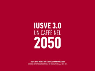 IUSVE 3.0
UN CAFFÈ NEL
2050
mSTC: WEB MARKETING E DIGITAL COMMUNICATION
CORSO DI ANTROPOLOGIA CULTURALE DEI DIGITAL MEDIA, a.a. 2013-2014
 