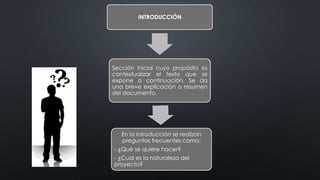 INTRODUCCIÓN
Sección inicial cuyo propósito es
contextualizar el texto que se
expone a continuación. Se da
una breve explicación o resumen
del documento.
En la introducción se realizan
preguntas frecuentes como:
- ¿Qué se quiere hacer?
- ¿Cual es la naturaleza del
proyecto?
 