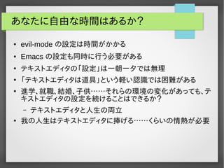 あなたに自由な時間はあるか？
● evil-mode の設定は時間がかかる
● Emacs の設定も同時に行う必要がある
●
テキストエディタの「設定」は一朝一夕では無理
●
「テキストエディタは道具」という軽い認識では困難がある
●
進学、就職、結婚、子供……それらの環境の変化があっても、テ
キストエディタの設定を続けることはできるか？
– テキストエディタと人生の両立
●
我の人生はテキストエディタに捧げる……くらいの情熱が必要
 