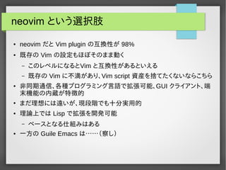 neovim という選択肢
● neovim だと Vim plugin の互換性が 98%
● 既存の Vim の設定もほぼそのまま動く
– このレベルになるとVim と互換性があるといえる
– 既存の Vim に不満があり、Vim script 資産を捨てたくないならこちら
● 非同期通信、各種プログラミング言語で拡張可能、GUI クライアント、端
末機能の内蔵が特徴的
●
まだ理想には遠いが、現段階でも十分実用的
● 理論上では Lisp で拡張を開発可能
– ベースとなる仕組みはある
● 一方の Guile Emacs は……（察し）
 