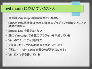 evil-mode に向いていない人
● 過去の Vim script の資産が捨てられない
● Emacs の拡張機能は Vim の既存のプラグインと細かいところで
挙動が異なる
● Emacs Lisp を書きたくない
● 既に Vim script で多数のプラグインを作成している
● Vim のコミュニティが好きだ
●
テキストエディタの起動時間を気にしてしまう
● 「実は…… Vim script を書くのが好きなんです」
● Vim にパッチを書いている
 