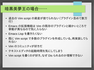 暗黒美夢王の場合……
● 過去の Vim script の資産が捨てられない（プラグイン含めて数万
行）
● Emacs の拡張機能は Vim の既存のプラグインと細かいところで
挙動が異なるので気に入らない
● Emacs Lisp を書きたくない
● 既に Vim script で多数のプラグインを作成している。再実装してら
れない
● Vim のコミュニティが好きだ
●
テキストエディタの起動時間を気にしてしまう
● Vim script を書くのが好き。なぜ Dis られるのか理解できない
 