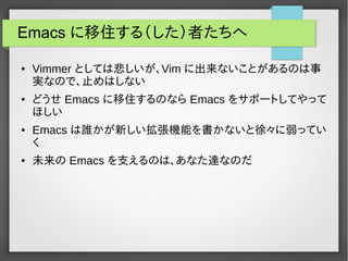Emacs に移住する（した）者たちへ
● Vimmer としては悲しいが、Vim に出来ないことがあるのは事
実なので、止めはしない
● どうせ Emacs に移住するのなら Emacs をサポートしてやって
ほしい
● Emacs は誰かが新しい拡張機能を書かないと徐々に弱ってい
く
● 未来の Emacs を支えるのは、あなた達なのだ
 