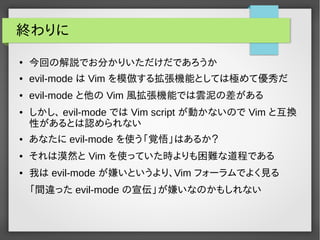 終わりに
●
今回の解説でお分かりいただけだであろうか
● evil-mode は Vim を模倣する拡張機能としては極めて優秀だ
● evil-mode と他の Vim 風拡張機能では雲泥の差がある
● しかし、 evil-mode では Vim script が動かないので Vim と互換
性があるとは認められない
● あなたに evil-mode を使う「覚悟」はあるか？
● それは漠然と Vim を使っていた時よりも困難な道程である
● 我は evil-mode が嫌いというより、Vim フォーラムでよく見る
「間違った evil-mode の宣伝」が嫌いなのかもしれない
 