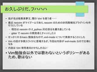 お久しぶりだ、フハハハ
● 我が名は暗黒美夢王、闇の Vim を使う者……
● 最近 neovim がマイブームであり、neovim のための非同期補完プラグインを作
ろうとしている
– 現在は neovim の if_python 対応部分を書き直している
– gitter で neovim の開発者とチャットしたり
● せっかくの Emacs 勉強会なので、evil-mode について発表することにした
● Vim の話が多数スライドに登場するが、今回は内容が evil-mode なので仕様と
なる
● 内容は Vim 使用者向けかもしれない
●
VimVim勉強会以外では歌わないというポリシーがある勉強会以外では歌わないというポリシーがある
ため、歌はないため、歌はない
 