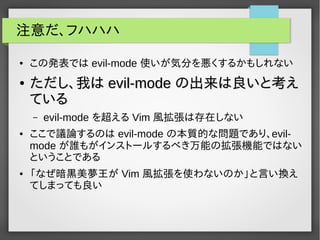 注意だ、フハハハ
● この発表では evil-mode 使いが気分を悪くするかもしれない
●
ただし、我はただし、我は evil-modeevil-mode の出来は良いと考えの出来は良いと考え
ているている
– evil-mode を超える Vim 風拡張は存在しない
● ここで議論するのは evil-mode の本質的な問題であり、evil-
mode が誰もがインストールするべき万能の拡張機能ではない
ということである
● 「なぜ暗黒美夢王が Vim 風拡張を使わないのか」と言い換え
てしまっても良い
 