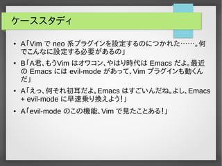 ケーススタディ
● A「Vim で neo 系プラグインを設定するのにつかれた……。何
でこんなに設定する必要があるの」
● B「A君、もうVim はオワコン、やはり時代は Emacs だよ。最近
の Emacs には evil-mode があって、Vim プラグインも動くん
だ」
● A「えっ、何それ初耳だよ。Emacs はすごいんだね。よし、Emacs
+ evil-mode に早速乗り換えよう！」
● A「evil-mode のこの機能、Vim で見たことある！」
 