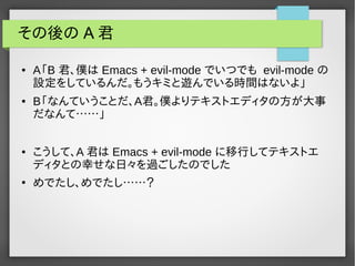 その後の A 君
● A「B 君、僕は Emacs + evil-mode でいつでも evil-mode の
設定をしているんだ。もうキミと遊んでいる時間はないよ」
● B「なんていうことだ、A君。僕よりテキストエディタの方が大事
だなんて……」
● こうして、A 君は Emacs + evil-mode に移行してテキストエ
ディタとの幸せな日々を過ごしたのでした
●
めでたし、めでたし……？
 