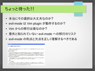 ちょっと待った！！
●
本当にその選択は大丈夫なのか？
● evil-mode は Vim plugin が動作するのか？
● Vim からの移行は楽なのか？
● 意外と知られていない evil-mode への移行のリスク
● evil-mode の利点と欠点を正しく理解するべきである
 