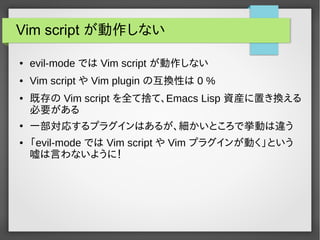 Vim script が動作しない
● evil-mode では Vim script が動作しない
● Vim script や Vim plugin の互換性は 0 %
● 既存の Vim script を全て捨て、Emacs Lisp 資産に置き換える
必要がある
●
一部対応するプラグインはあるが、細かいところで挙動は違う
● 「evil-mode では Vim script や Vim プラグインが動く」という
嘘は言わないように！
 