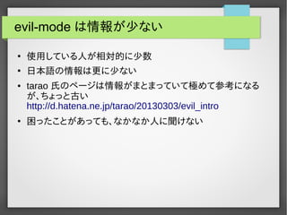 evil-mode は情報が少ない
●
使用している人が相対的に少数
●
日本語の情報は更に少ない
● tarao 氏のページは情報がまとまっていて極めて参考になる
が、ちょっと古い
http://d.hatena.ne.jp/tarao/20130303/evil_intro
●
困ったことがあっても、なかなか人に聞けない
 