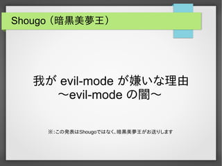 Shougo （暗黒美夢王）
我が evil-mode が嫌いな理由
〜evil-mode の闇〜
※：この発表はShougoではなく、暗黒美夢王がお送りします
 