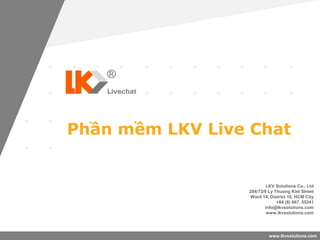 www.lkvsolutions.com
Phần mềm LKV Live Chat
LKV Solutions Co., Ltd
284/73/9 Ly Thuong Kiet Street
Ward 14, District 10, HCM City
+84 (8) 667. 55241
info@lkvsolutions.com
www.lkvsolutions.com
 
