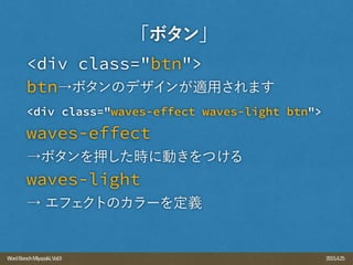 2015.4.25WordBenchMiyazaki,Vol.9
<div class="btn">
btn→ボタンのデザインが適用されます
<div class="waves-effect waves-light btn">
waves-effect
→ボタンを押した時に動きをつける
waves-light
→ エフェクトのカラーを定義
「ボタン」
 