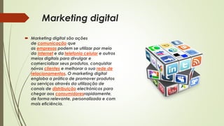 Marketing digital
 Marketing digital são ações
de comunicação que
as empresas podem se utilizar por meio
da Internet e da telefonia celular e outros
meios digitais para divulgar e
comercializar seus produtos, conquistar
novos clientes e melhorar a sua rede de
relacionamentos. O marketing digital
engloba a prática de promover produtos
ou serviços através da utilização de
canais de distribuição electrónicos para
chegar aos consumidoresrapidamente,
de forma relevante, personalizada e com
mais eficiência.
 