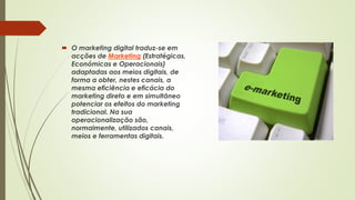  O marketing digital traduz-se em
acções de Marketing (Estratégicas,
Económicas e Operacionais)
adaptadas aos meios digitais, de
forma a obter, nestes canais, a
mesma eficiência e eficácia do
marketing direto e em simultâneo
potenciar os efeitos do marketing
tradicional. Na sua
operacionalização são,
normalmente, utilizados canais,
meios e ferramentas digitais.
 
