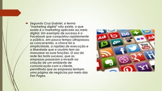  Segundo Cruz Gabriel, o termo
"marketing digital" não existe, o que
existe é o marketing aplicado ao meio
digital. Um exemplo de sucesso é o
Facebook que conquistou rapidamente
o público, em pouco tempo ultrapassou
os concorrentes, a chave foi a
simplicidade, a rapidez de execução e
a liberdade que o usuário tem ao
manusear as suas funções. O uso da
rede fez tanto sucesso, que as
empresas passaram a investir na
criação de um ambiente de
comunicação com o cliente,
permitindo que as empresas tenham
uma página de negócios por meio das
Fan Pages.
 