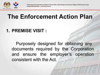 The Enforcement Action Plan
1. PREMISE VISIT :
Purposely designed for obtaining any
documents required by the Corporation
and ensure the employer’s operation
consistent with the Act.
 
