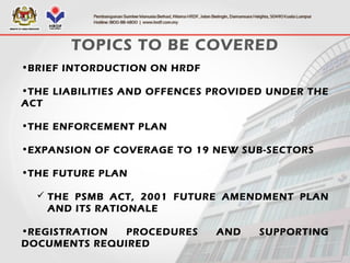 TOPICS TO BE COVERED
•BRIEF INTORDUCTION ON HRDF
•THE LIABILITIES AND OFFENCES PROVIDED UNDER THE
ACT
•THE ENFORCEMENT PLAN
•EXPANSION OF COVERAGE TO 19 NEW SUB-SECTORS
•THE FUTURE PLAN
 THE PSMB ACT, 2001 FUTURE AMENDMENT PLAN
AND ITS RATIONALE
•REGISTRATION PROCEDURES AND SUPPORTING
DOCUMENTS REQUIRED
 