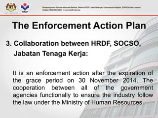 3. Collaboration between HRDF, SOCSO,
Jabatan Tenaga Kerja:
It is an enforcement action after the expiration of
the grace period on 30 November 2014. The
cooperation between all of the government
agencies functionally to ensure the industry follow
the law under the Ministry of Human Resources.
The Enforcement Action Plan
 