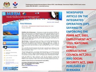 NEWSPAPER
ARTICLE ON THE
INTEGRATED
OPERATION (OPS
SAYANG) IN
ENFORCING THE
PSMB ACT, 2001,
EMPLOYMENT ACT,
1955, NATIONAL
WAGES
CONSULTATIVE
COUNCIL ACT,2011
AND SOCIAL
SECURITY ACT, 1969
PUBLISHED BY
BERNAMA
 