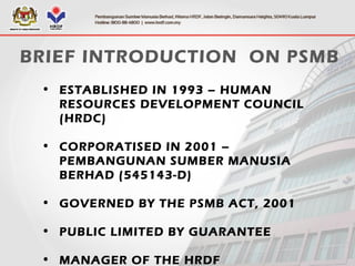 • ESTABLISHED IN 1993 – HUMAN
RESOURCES DEVELOPMENT COUNCIL
(HRDC)
• CORPORATISED IN 2001 –
PEMBANGUNAN SUMBER MANUSIA
BERHAD (545143-D)
• GOVERNED BY THE PSMB ACT, 2001
• PUBLIC LIMITED BY GUARANTEE
• MANAGER OF THE HRDF
BRIEF INTRODUCTION ON PSMB
 
