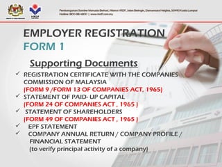 EMPLOYER REGISTRATION
FORM 1
Supporting Documents
 REGISTRATION CERTIFICATE WITH THE COMPANIES
COMMISSION OF MALAYSIA
(FORM 9 /FORM 13 OF COMPANIES ACT, 1965)
 STATEMENT OF PAID- UP CAPITAL
(FORM 24 OF COMPANIES ACT , 1965 )
 STATEMENT OF SHAREHOLDERS
(FORM 49 OF COMPANIES ACT , 1965 )
 EPF STATEMENT
 COMPANY ANNUAL RETURN / COMPANY PROFILE /
FINANCIAL STATEMENT
(to verify principal activity of a company)
 
