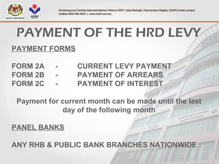 PAYMENT FORMS
FORM 2A - CURRENT LEVY PAYMENT
FORM 2B - PAYMENT OF ARREARS
FORM 2C - PAYMENT OF INTEREST
Payment for current month can be made until the last
day of the following month
PANEL BANKS
ANY RHB & PUBLIC BANK BRANCHES NATIONWIDE
PAYMENT OF THE HRD LEVY
 