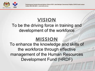 VISION
To be the driving force in training and
development of the workforce
MISSION
To enhance the knowledge and skills of
the workforce through effective
management of the Human Resources
Development Fund (HRDF)
 