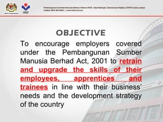 OBJECTIVE
To encourage employers covered
under the Pembangunan Sumber
Manusia Berhad Act, 2001 to retrain
and upgrade the skills of their
employees, apprentices and
trainees in line with their business’
needs and the development strategy
of the country
 