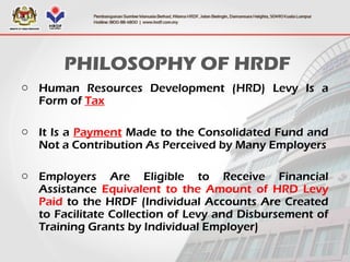 PHILOSOPHY OF HRDF
o Human Resources Development (HRD) Levy Is a
Form of Tax
o It Is a Payment Made to the Consolidated Fund and
Not a Contribution As Perceived by Many Employers
o Employers Are Eligible to Receive Financial
Assistance Equivalent to the Amount of HRD Levy
Paid to the HRDF (Individual Accounts Are Created
to Facilitate Collection of Levy and Disbursement of
Training Grants by Individual Employer)
 
