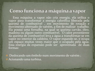 Essa máquina a vapor não cria energia, ela utiliza o
vapor para transformar a energia calorífica liberada pela
queima de combustível , em movimento de rotação e
movimento alternado de vaivém, a fim de realizar trabalho.
Ela possui uma fornalha, na qual se queima carvão, óleo,
madeira ou algum outro combustível. O calor proveniente
da queima de combustível leva a água a transformar-se em
vapor no interior da caldeira. O vapor expande-se, e ocupa
um espaço muitas vezes maior que o ocupado pela água.
Essa energia da expansão pode ser aproveitada de duas
formas:
 Deslocando um êmbolo num movimento de vaivém ;
 Acionando uma turbina.
 