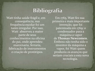 Watt tinha saúde frágil e, em
consequência, sua
frequência escolar foi um
tanto irregular. Por isso,
Watt absorveu a maior
parte de seus
conhecimentos na oficina
do pai, onde aprendeu
marcenaria, ferraria,
fabricação de instrumentos
e criação de protótipos.
Em 1765, Watt fez sua
primeira e mais importante
invenção, que foi
patenteada em 1769: o
condensador para a
máquina a vapor
de Thomas Newcomen.
Embora não tenha sido o
inventor da máquina a
vapor, foi Watt quem
produziu os avanços que
seriam cruciais a esta nova
tecnologia.
 
